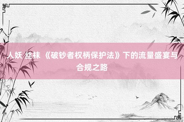 人妖 丝袜 《破钞者权柄保护法》下的流量盛宴与合规之路