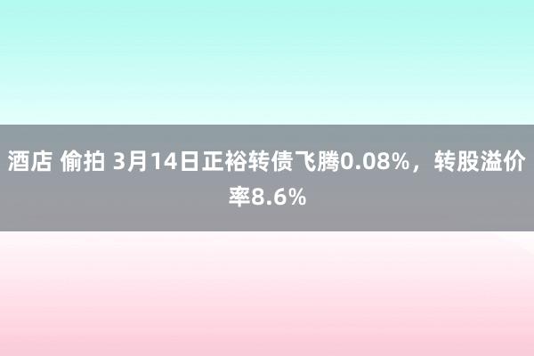酒店 偷拍 3月14日正裕转债飞腾0.08%，转股溢价率8.6%