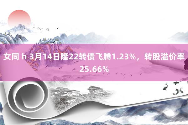 女同 h 3月14日隆22转债飞腾1.23%，转股溢价率25.66%