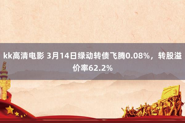 kk高清电影 3月14日绿动转债飞腾0.08%，转股溢价率62.2%