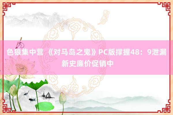 色狼集中营 《对马岛之鬼》PC版撑握48：9泄漏 新史廉价促销中