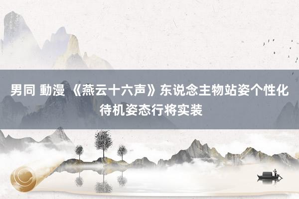 男同 動漫 《燕云十六声》东说念主物站姿个性化 待机姿态行将实装