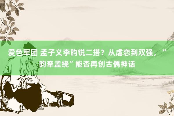 爱色军团 孟子义李昀锐二搭？从虐恋到双强，“昀牵孟绕”能否再创古偶神话
