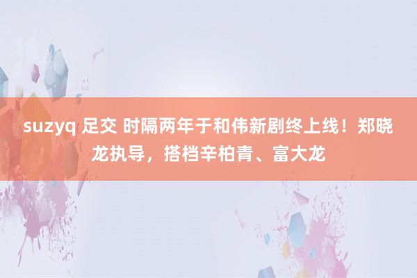 suzyq 足交 时隔两年于和伟新剧终上线！郑晓龙执导，搭档辛柏青、富大龙