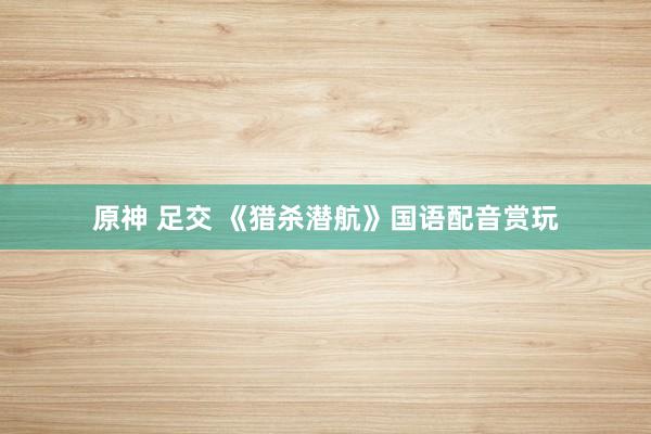 原神 足交 《猎杀潜航》国语配音赏玩