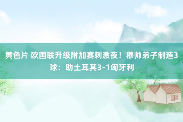 黄色片 欧国联升级附加赛刺激夜！穆帅弟子制造3球：助土耳其3-1匈牙利