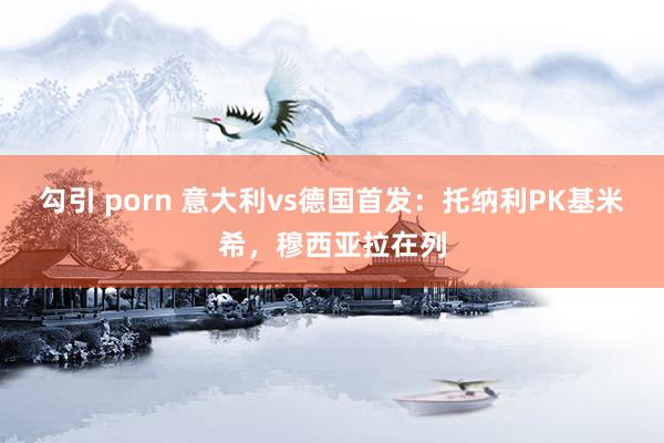 勾引 porn 意大利vs德国首发：托纳利PK基米希，穆西亚拉在列