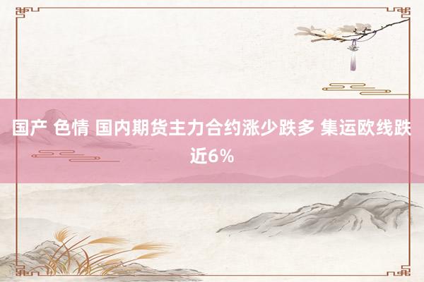 国产 色情 国内期货主力合约涨少跌多 集运欧线跌近6%