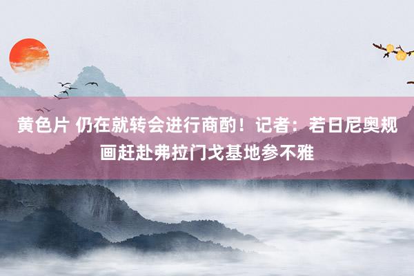 黄色片 仍在就转会进行商酌！记者：若日尼奥规画赶赴弗拉门戈基地参不雅