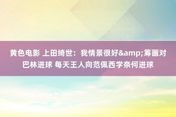 黄色电影 上田绮世：我情景很好&筹画对巴林进球 每天王人向范佩西学奈何进球
