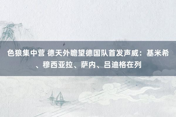 色狼集中营 德天外瞻望德国队首发声威：基米希、穆西亚拉、萨内、吕迪格在列