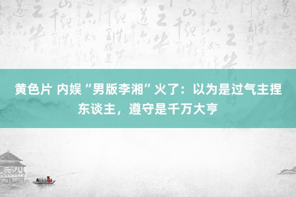 黄色片 内娱“男版李湘”火了：以为是过气主捏东谈主，遵守是千万大亨