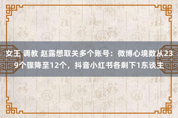 女王 调教 赵露想取关多个账号：微博心境数从239个骤降至12个，抖音小红书各剩下1东谈主