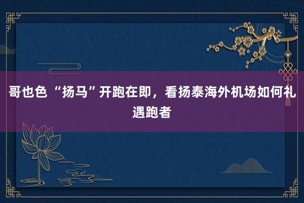 哥也色 “扬马”开跑在即，看扬泰海外机场如何礼遇跑者