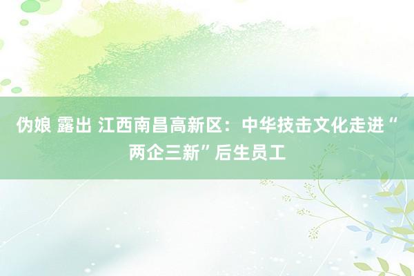 伪娘 露出 江西南昌高新区：中华技击文化走进“两企三新”后生员工