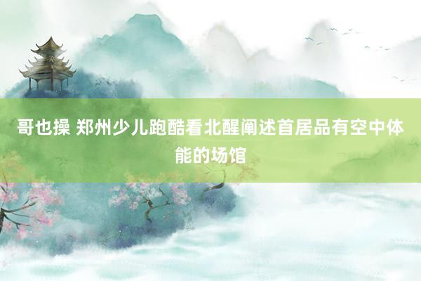 哥也操 郑州少儿跑酷看北醒阐述首居品有空中体能的场馆