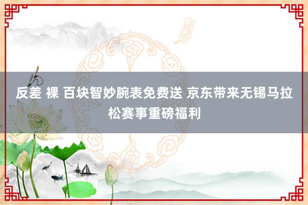 反差 裸 百块智妙腕表免费送 京东带来无锡马拉松赛事重磅福利