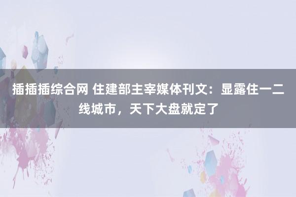插插插综合网 住建部主宰媒体刊文：显露住一二线城市，天下大盘就定了