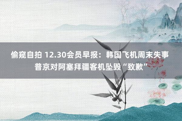 偷窥自拍 12.30会员早报：韩国飞机周末失事 普京对阿塞拜疆客机坠毁“致歉”