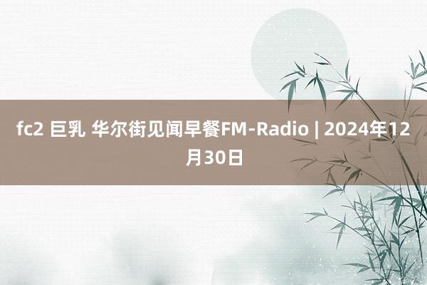 fc2 巨乳 华尔街见闻早餐FM-Radio | 2024年12月30日