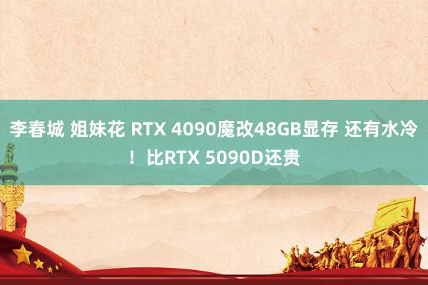 李春城 姐妹花 RTX 4090魔改48GB显存 还有水冷！比RTX 5090D还贵