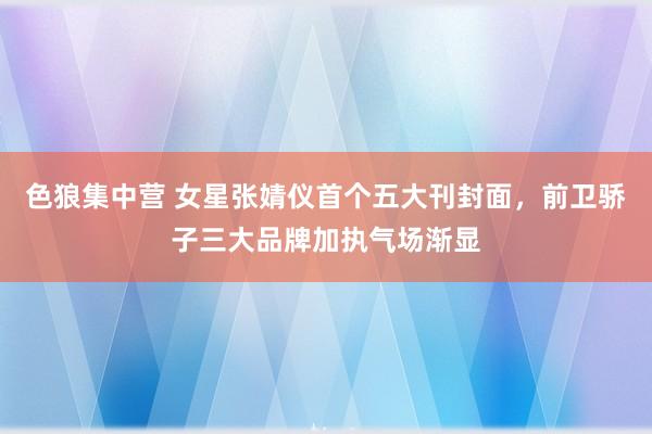 色狼集中营 女星张婧仪首个五大刊封面，前卫骄子三大品牌加执气场渐显