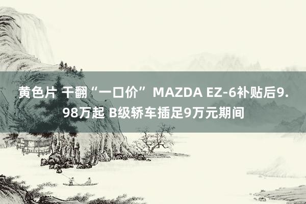 黄色片 干翻“一口价” MAZDA EZ-6补贴后9.98万起 B级轿车插足9万元期间