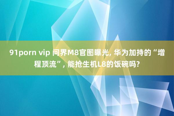 91porn vip 问界M8官图曝光， 华为加持的“增程顶流”， 能抢生机L8的饭碗吗?
