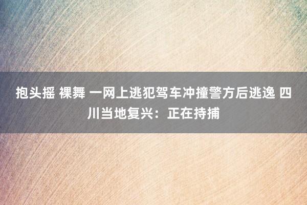 抱头摇 裸舞 一网上逃犯驾车冲撞警方后逃逸 四川当地复兴：正在持捕