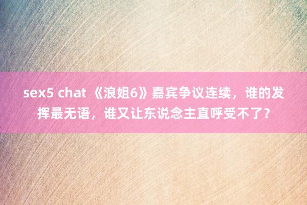 sex5 chat 《浪姐6》嘉宾争议连续，谁的发挥最无语，谁又让东说念主直呼受不了？