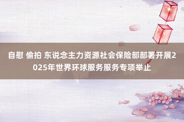 自慰 偷拍 东说念主力资源社会保险部部署开展2025年世界环球服务服务专项举止