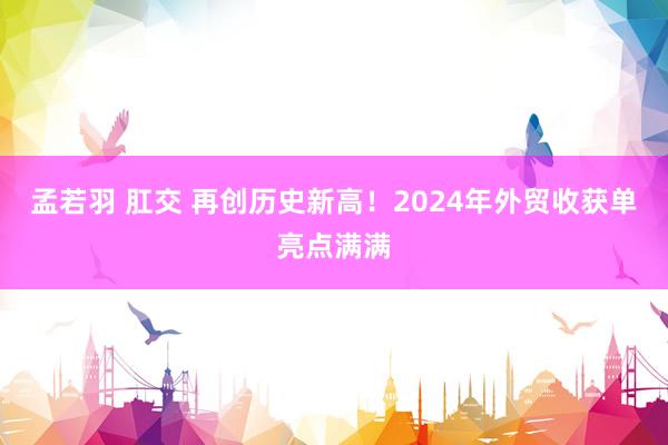 孟若羽 肛交 再创历史新高！2024年外贸收获单亮点满满