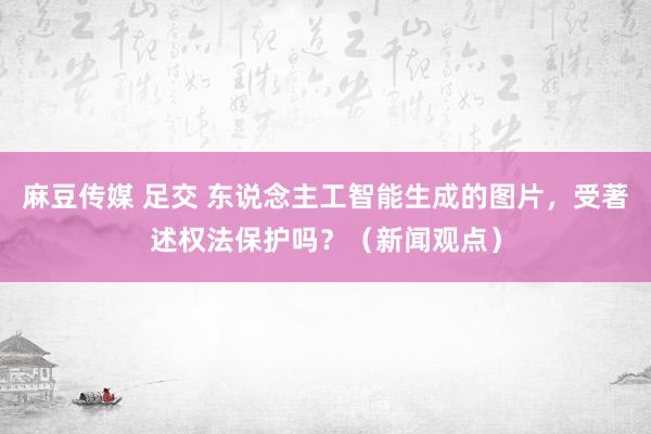 麻豆传媒 足交 东说念主工智能生成的图片，受著述权法保护吗？（新闻观点）