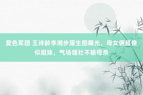 爱色军团 王诗龄李湘步履生图曝光，母女俩超像似姐妹，气场雄壮不输母亲