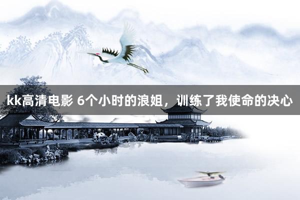 kk高清电影 6个小时的浪姐，训练了我使命的决心