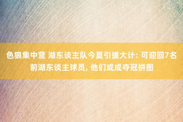 色狼集中营 湖东谈主队今夏引援大计: 可迎回7名前湖东谈主球员， 他们或成夺冠拼图
