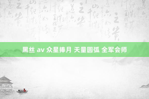 黑丝 av 众星捧月 天量圆弧 全军会师