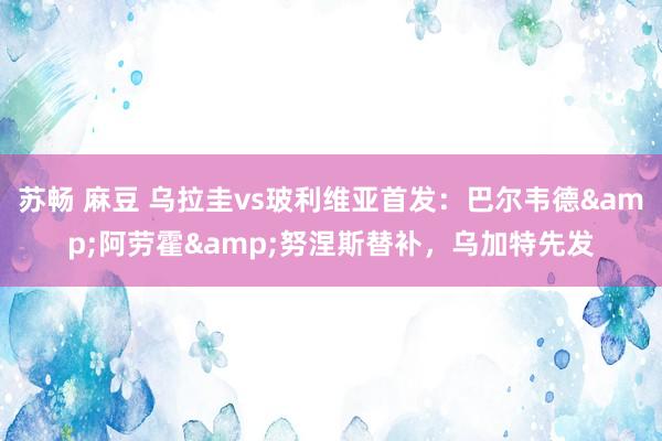 苏畅 麻豆 乌拉圭vs玻利维亚首发：巴尔韦德&阿劳霍&努涅斯替补，乌加特先发