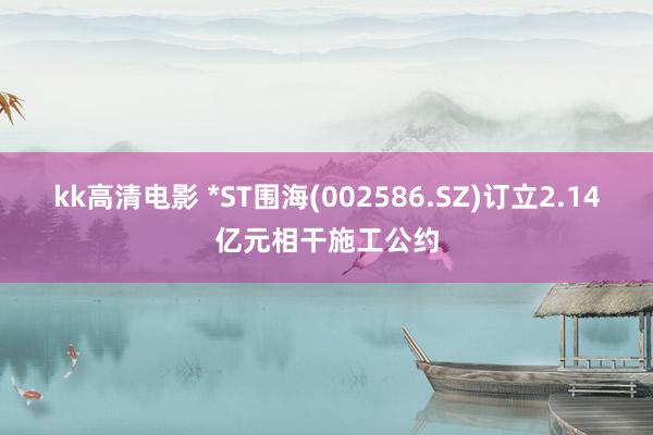 kk高清电影 *ST围海(002586.SZ)订立2.14亿元相干施工公约