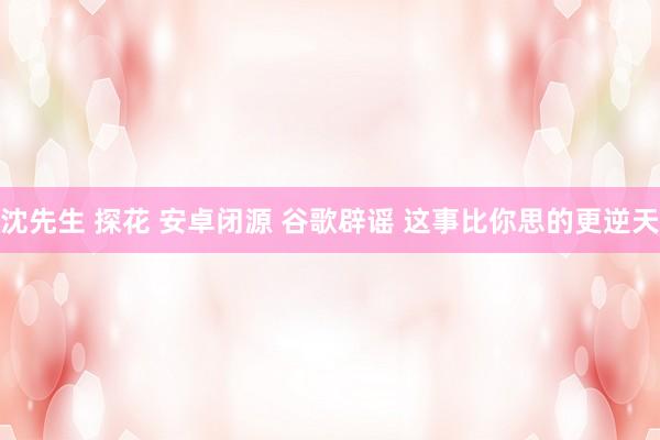 沈先生 探花 安卓闭源 谷歌辟谣 这事比你思的更逆天