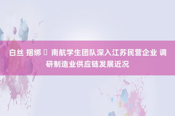 白丝 捆绑 ​南航学生团队深入江苏民营企业 调研制造业供应链发展近况