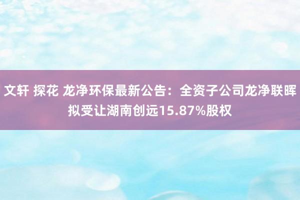 文轩 探花 龙净环保最新公告：全资子公司龙净联晖拟受让湖南创远15.87%股权