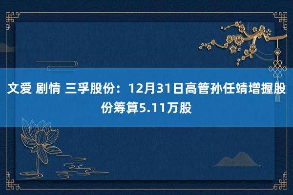 文爱 剧情 三孚股份：12月31日高管孙任靖增握股份筹算5.11万股