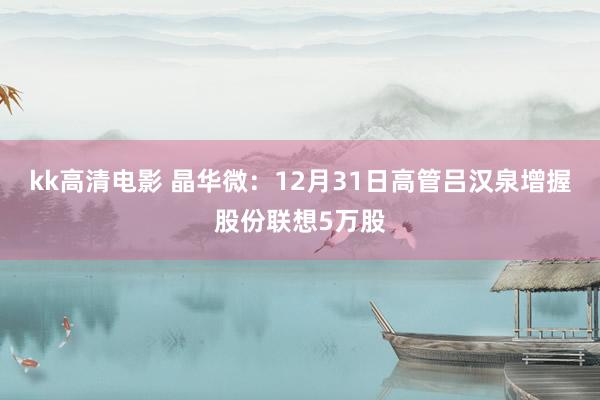 kk高清电影 晶华微：12月31日高管吕汉泉增握股份联想5万股
