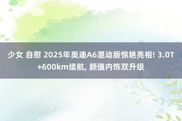 少女 自慰 2025年奥迪A6混动版惊艳亮相! 3.0T+600km续航， 颜值内饰双升级