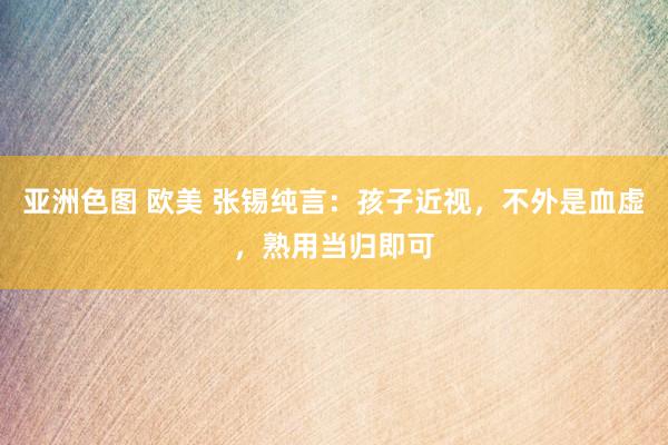 亚洲色图 欧美 张锡纯言：孩子近视，不外是血虚，熟用当归即可