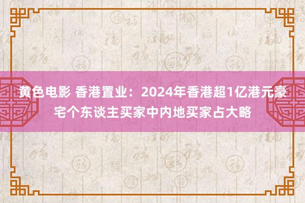 黄色电影 香港置业：2024年香港超1亿港元豪宅个东谈主买家中内地买家占大略