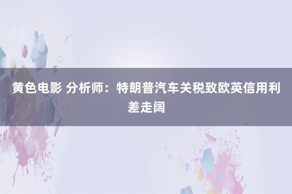 黄色电影 分析师：特朗普汽车关税致欧英信用利差走阔