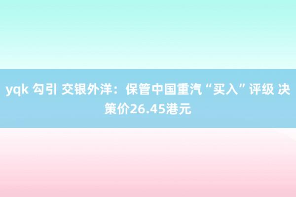 yqk 勾引 交银外洋：保管中国重汽“买入”评级 决策价26.45港元