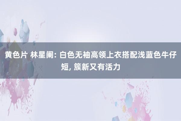 黄色片 林星阑: 白色无袖高领上衣搭配浅蓝色牛仔短， 簇新又有活力
